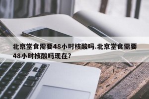 北京堂食需要48小时核酸吗.北京堂食需要48小时核酸吗现在？