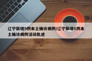 辽宁新增9例本土确诊病例/辽宁新增8例本土确诊病例活动轨迹