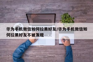 华为手机微信如何拉黑好友/华为手机微信如何拉黑好友不被发现