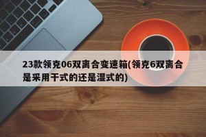 23款领克06双离合变速箱(领克6双离合是采用干式的还是湿式的)