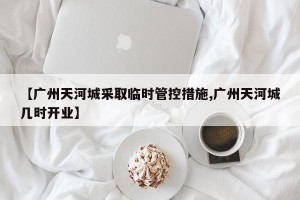 【广州天河城采取临时管控措施,广州天河城几时开业】