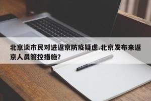 北京谈市民对进返京防疫疑虑.北京发布来返京人员管控措施？