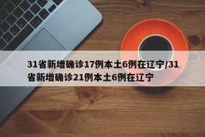 31省新增确诊17例本土6例在辽宁/31省新增确诊21例本土6例在辽宁