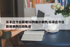 石家庄今日新增16例确诊病例/石家庄今日新增病例行动轨迹