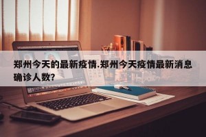 郑州今天的最新疫情.郑州今天疫情最新消息确诊人数？