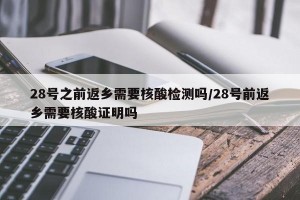 28号之前返乡需要核酸检测吗/28号前返乡需要核酸证明吗