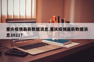 重庆疫情最新数据消息.重庆疫情最新数据消息2021？