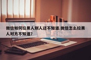 微信如何拉黑人别人还不知道.微信怎么拉黑人对方不知道？