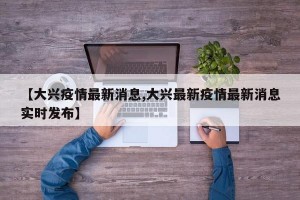 【大兴疫情最新消息,大兴最新疫情最新消息实时发布】