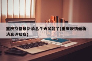 重庆疫情最新消息今天又封了(重庆疫情最新消息通知疫)