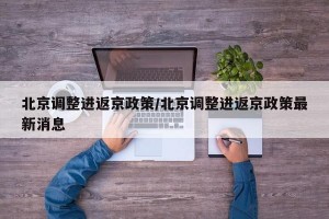 北京调整进返京政策/北京调整进返京政策最新消息