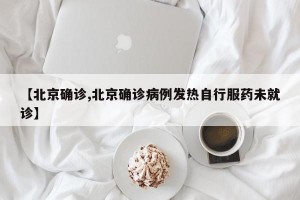 【北京确诊,北京确诊病例发热自行服药未就诊】