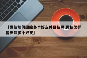 【微信如何删除多个好友并且拉黑,微信怎样能删除多个好友】