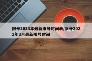 限号2023年最新限号时间表/限号2021年3月最新限号时间