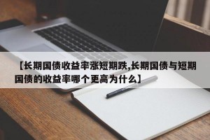 【长期国债收益率涨短期跌,长期国债与短期国债的收益率哪个更高为什么】