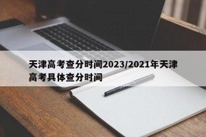 天津高考查分时间2023/2021年天津高考具体查分时间