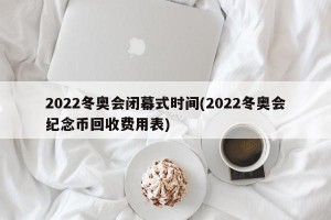 2022冬奥会闭幕式时间(2022冬奥会纪念币回收费用表)