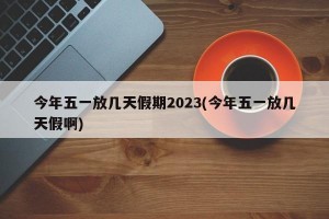 今年五一放几天假期2023(今年五一放几天假啊)