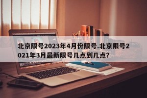 北京限号2023年4月份限号.北京限号2021年3月最新限号几点到几点？