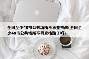 全国至少48市公共场所不再查核酸(全国至少48市公共场所不再查核酸了吗)