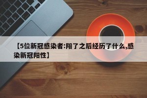 【5位新冠感染者:阳了之后经历了什么,感染新冠阳性】