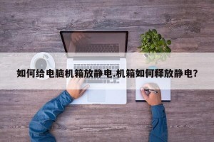 如何给电脑机箱放静电.机箱如何释放静电？