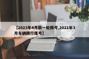 【2023年4月新一轮限号,2021年3月车辆限行尾号】