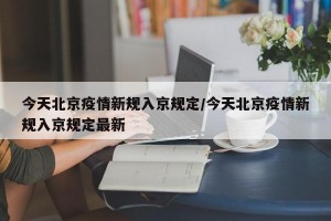 今天北京疫情新规入京规定/今天北京疫情新规入京规定最新