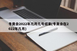 冬奥会2022年几月几号结束(冬奥会在2022年几月)