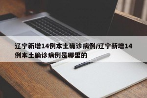 辽宁新增14例本土确诊病例/辽宁新增14例本土确诊病例是哪里的