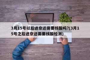 3月15号以后进京还需要核酸吗?(3月15号之后进京还需要核酸检测)