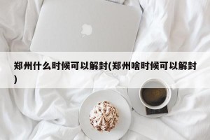 郑州什么时候可以解封(郑州啥时候可以解封)