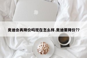 奥迪会再降价吗现在怎么样.奥迪要降价?？