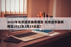 2021年出京进京最新规定.出京进京最新规定2021年3月15日后？