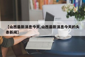 【山西最新消息今天,山西最新消息今天的头条新闻】