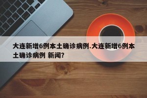 大连新增6例本土确诊病例.大连新增6例本土确诊病例 新闻？