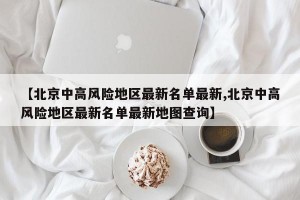 【北京中高风险地区最新名单最新,北京中高风险地区最新名单最新地图查询】