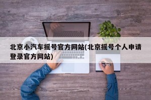 北京小汽车摇号官方网站(北京摇号个人申请登录官方网站)