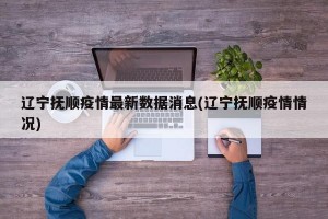 辽宁抚顺疫情最新数据消息(辽宁抚顺疫情情况)