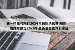 新一轮尾号限行2024年最新消息查询/新一轮尾号限行2024年最新消息查询石家庄