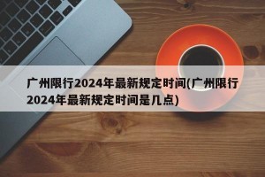 广州限行2024年最新规定时间(广州限行2024年最新规定时间是几点)