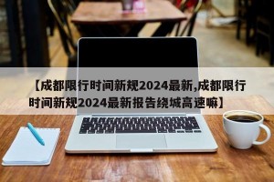 【成都限行时间新规2024最新,成都限行时间新规2024最新报告绕城高速嘛】