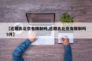 【近期去北京有限制吗,近期去北京有限制吗9月】