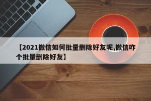 【2021微信如何批量删除好友呢,微信咋个批量删除好友】