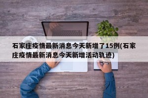 石家庄疫情最新消息今天新增了15例(石家庄疫情最新消息今天新增活动轨迹)