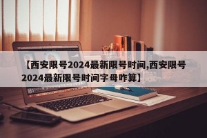 【西安限号2024最新限号时间,西安限号2024最新限号时间字母咋算】