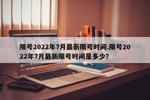 限号2022年7月最新限号时间.限号2022年7月最新限号时间是多少？