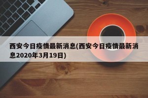 西安今日疫情最新消息(西安今日疫情最新消息2020年3月19日)