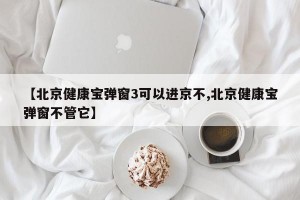 【北京健康宝弹窗3可以进京不,北京健康宝弹窗不管它】