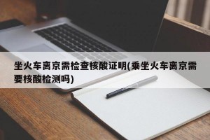 坐火车离京需检查核酸证明(乘坐火车离京需要核酸检测吗)